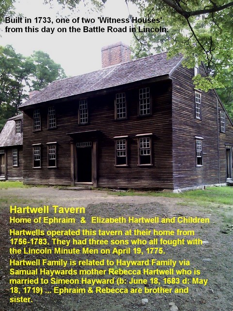 Hartwell Tavern Built in 1733, one of two 'Witness Houses' from this day on the Battle Road in Lincoln. Hartwells operated this tavern at their home from 1756-1783. They had three sons who all fought with the Lincoln Minute Men on April 19, 1775. Hartwell Family is related to Hayward Family via Samual Haywards mother Rebecca Hartwell who is married to Simeon Hayward (b: June 18, 1683 d: May 18, 1719) ... Ephraim & Rebecca are brother and sister.